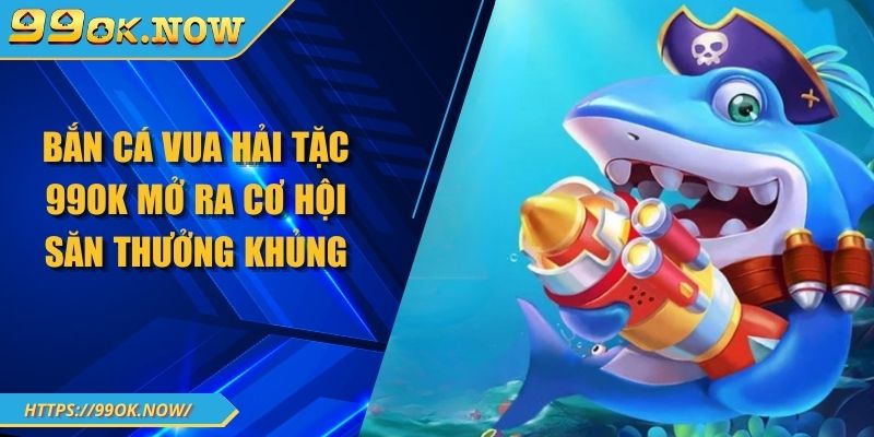 Bắn Cá Vua Hải Tặc 99OK Mở Ra Cơ Hội Săn Thưởng Khủng