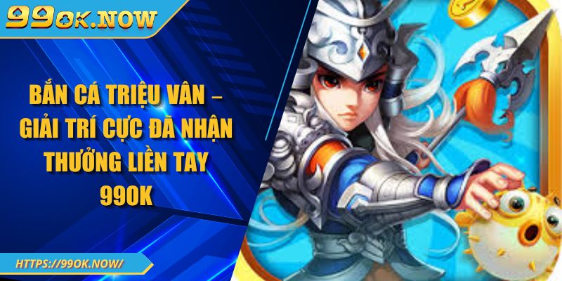 Bắn Cá Triệu Vân – Giải Trí Cực Đã Nhận Thưởng Liền Tay 99OK