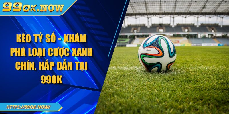 Kèo Tỷ Số - Khám Phá Loại Cược Xanh Chín, Hấp Dẫn Tại 99OK